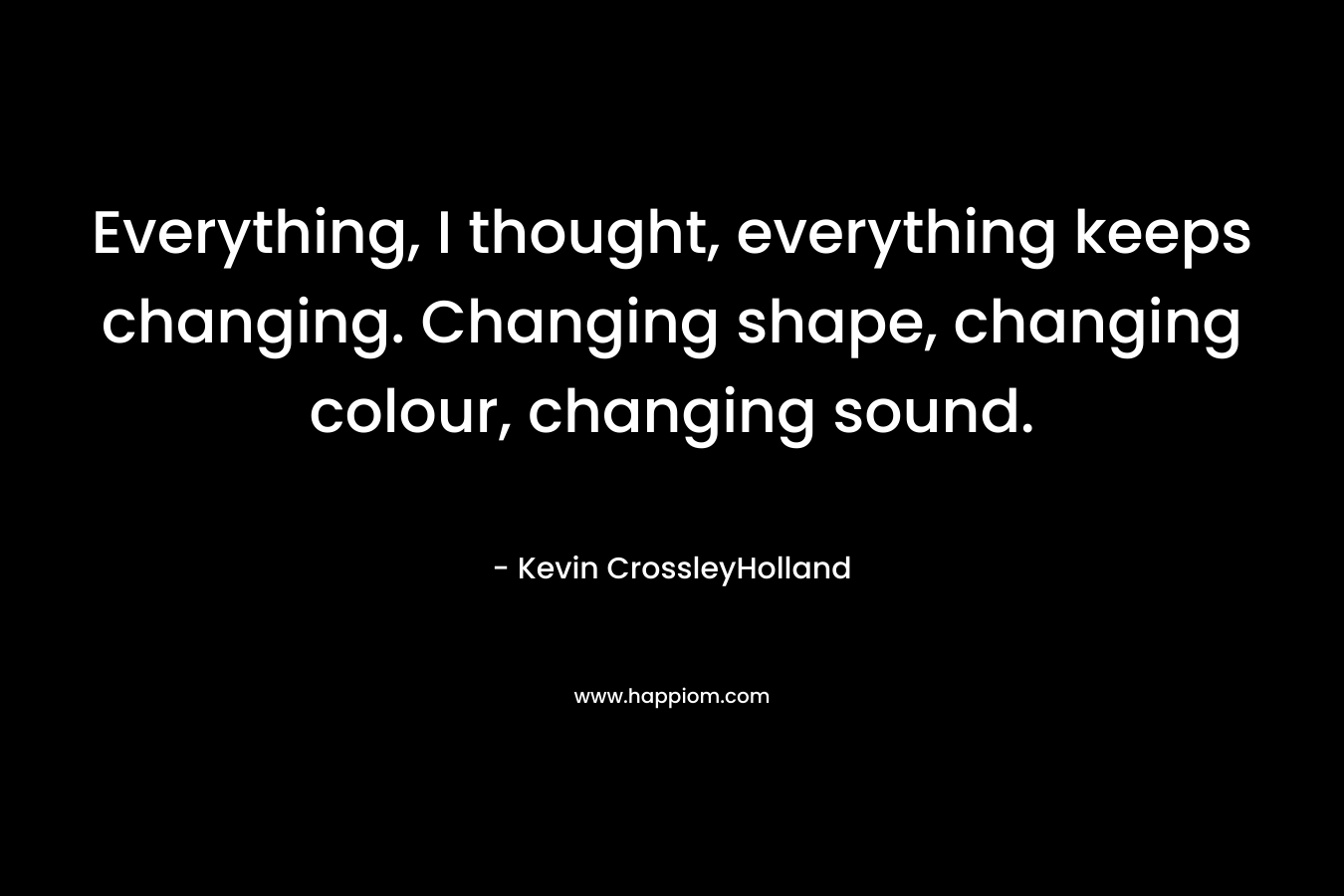 Everything, I thought, everything keeps changing. Changing shape, changing colour, changing sound.