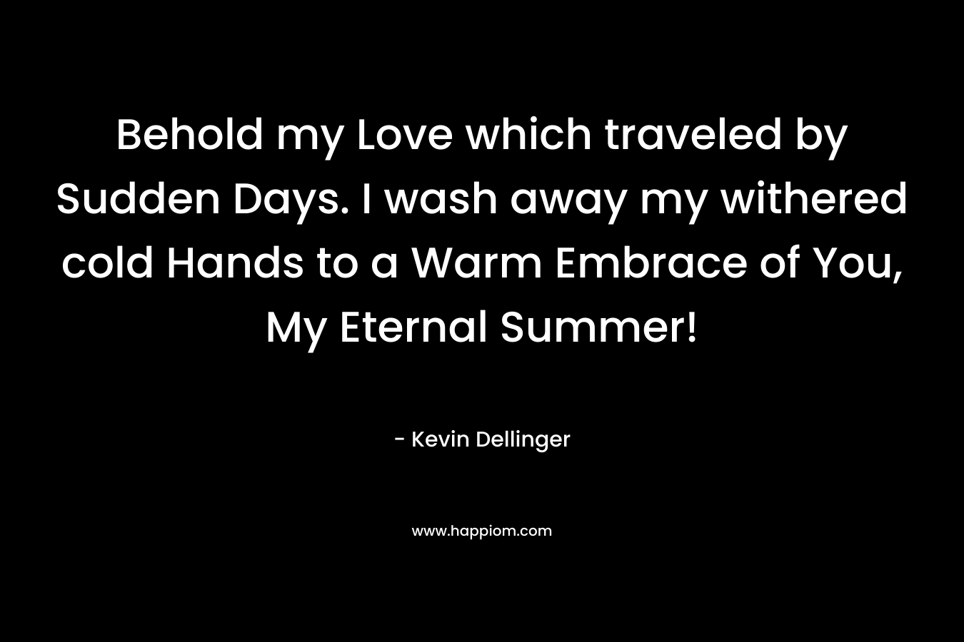 Behold my Love which traveled by Sudden Days. I wash away my withered cold Hands to a Warm Embrace of You, My Eternal Summer! – Kevin Dellinger