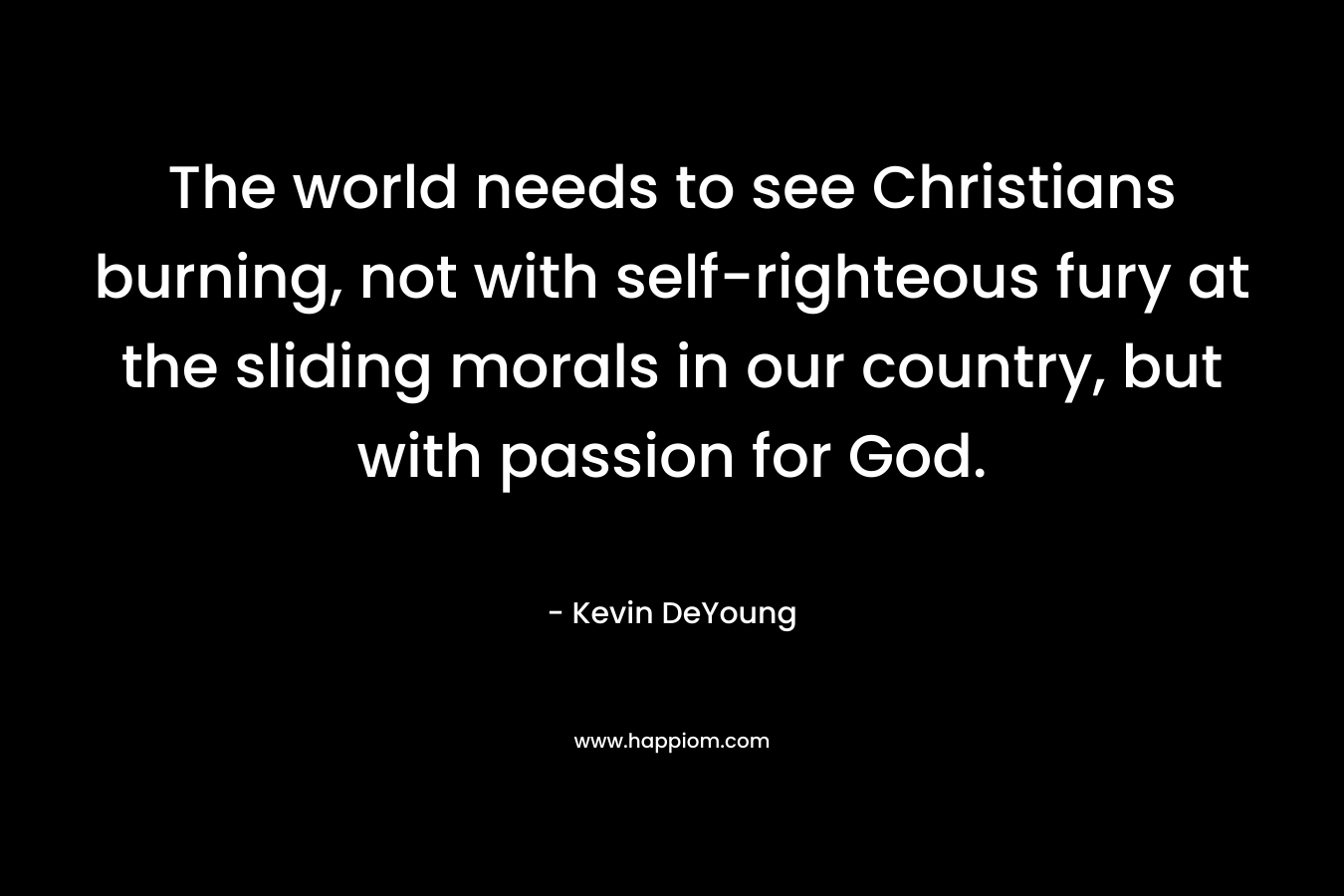 The world needs to see Christians burning, not with self-righteous fury at the sliding morals in our country, but with passion for God. – Kevin DeYoung