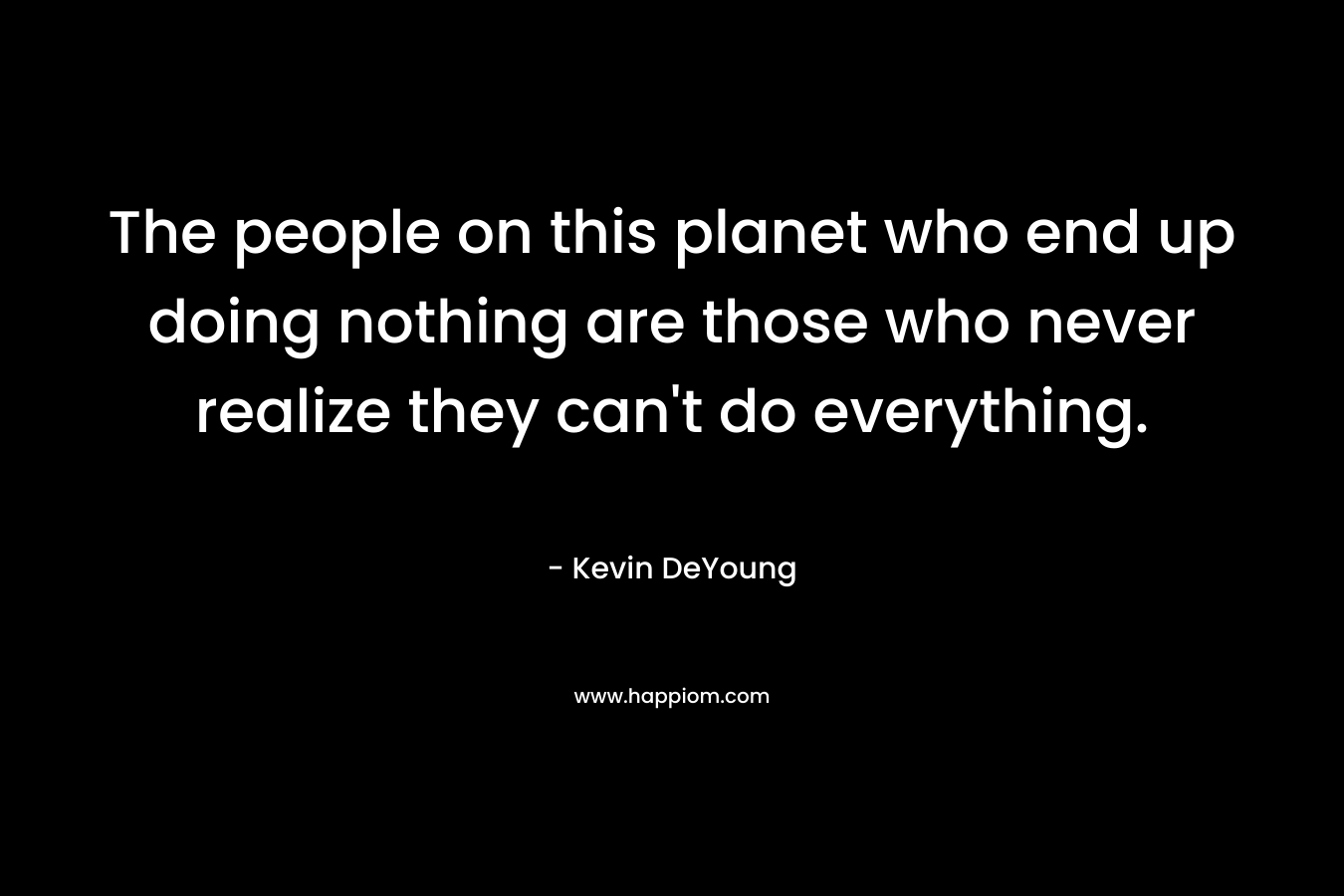 The people on this planet who end up doing nothing are those who never realize they can't do everything.