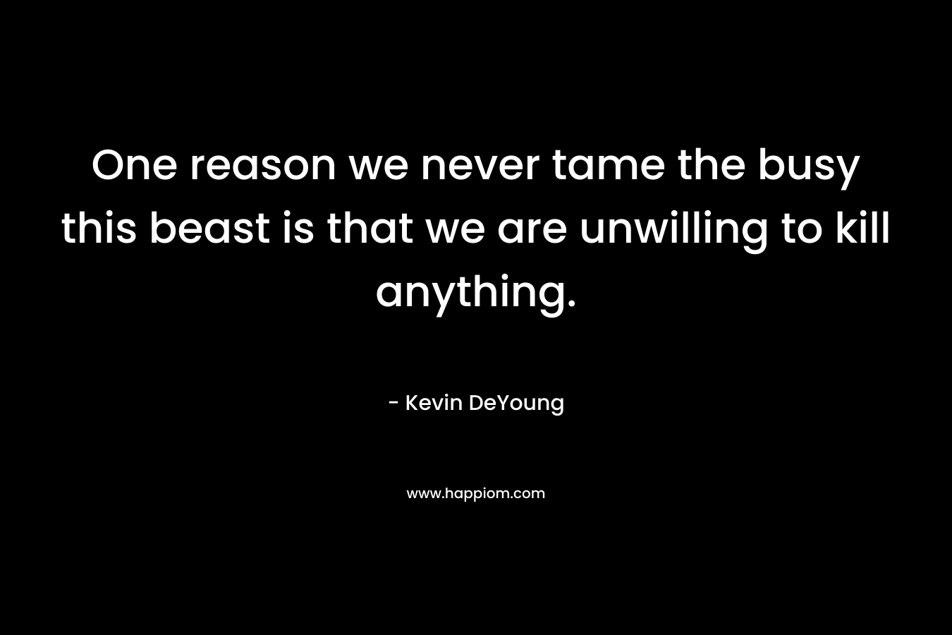 One reason we never tame the busy this beast is that we are unwilling to kill anything. – Kevin DeYoung