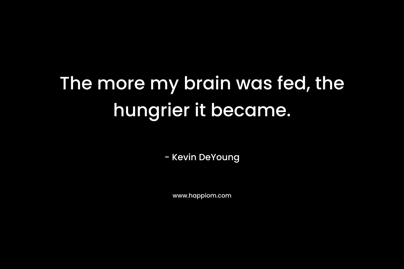 The more my brain was fed, the hungrier it became. – Kevin DeYoung