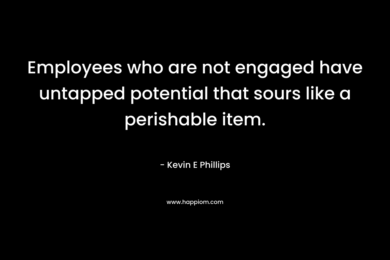 Employees who are not engaged have untapped potential that sours like a perishable item. – Kevin E Phillips