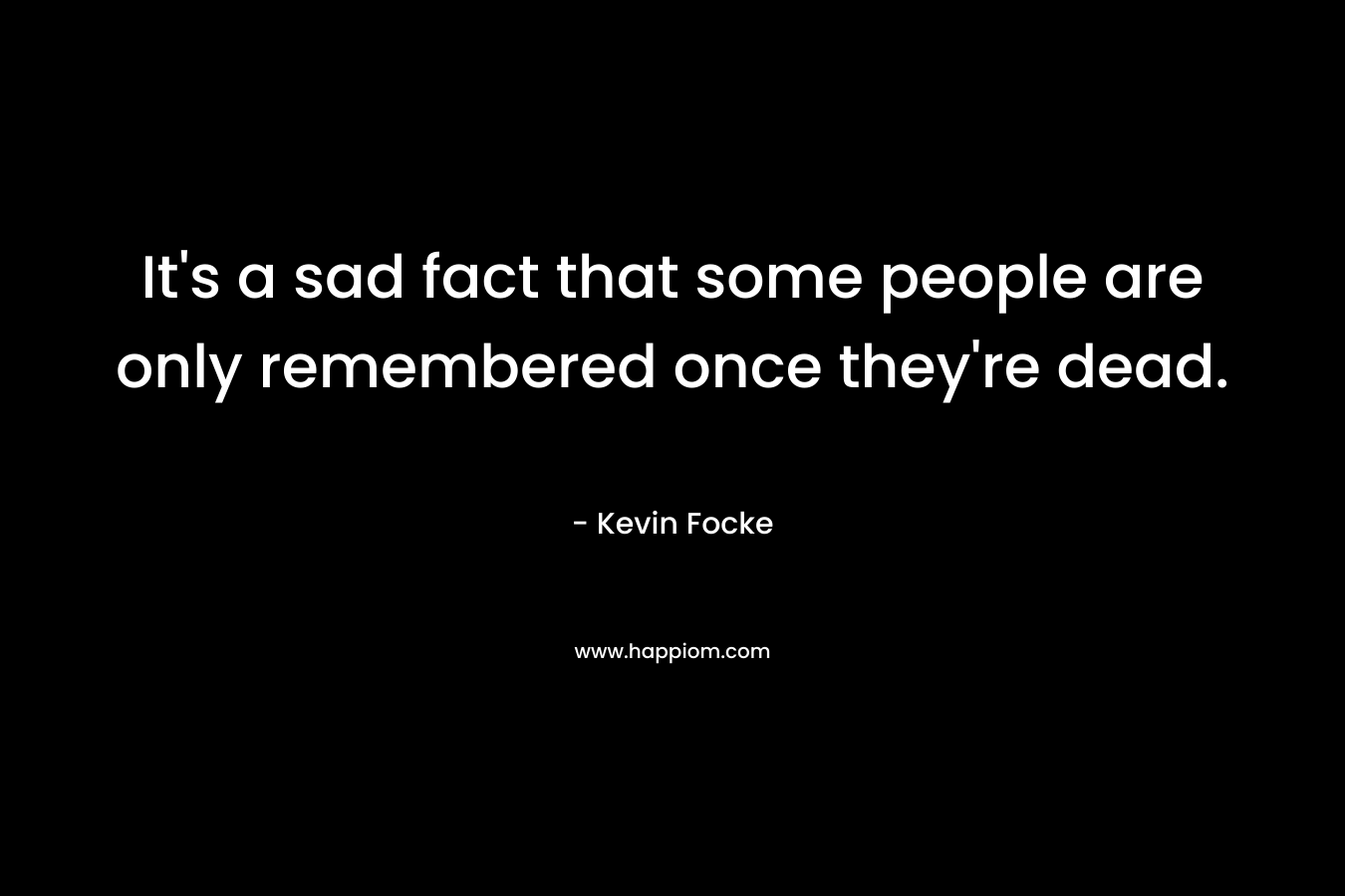 It’s a sad fact that some people are only remembered once they’re dead. – Kevin Focke