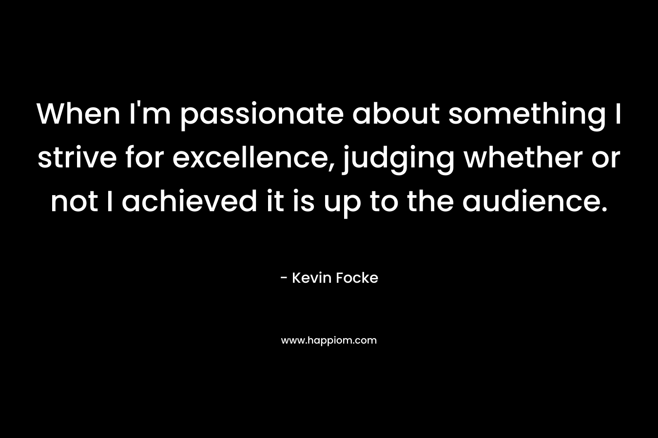 When I’m passionate about something I strive for excellence, judging whether or not I achieved it is up to the audience. – Kevin Focke