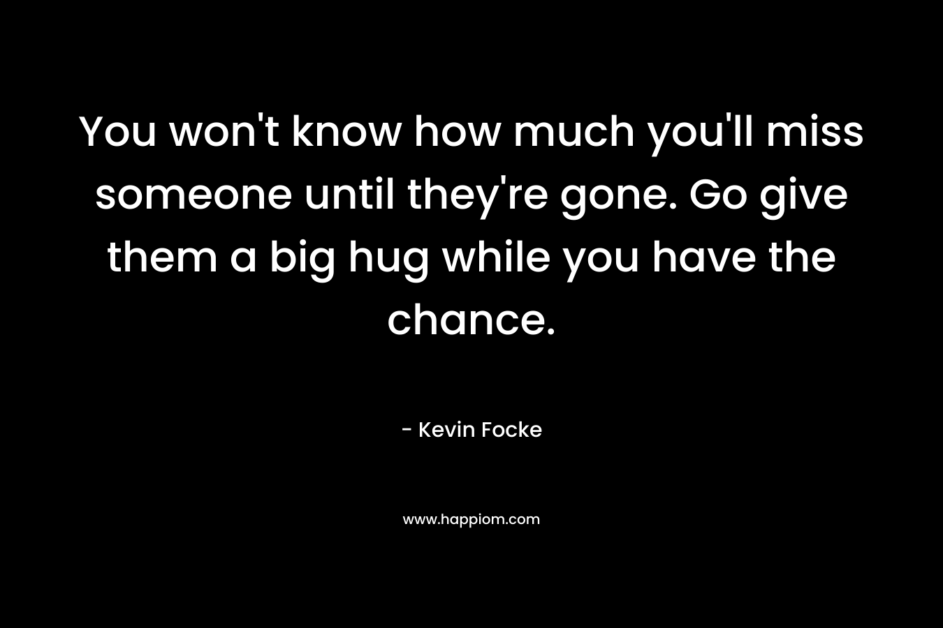 You won’t know how much you’ll miss someone until they’re gone. Go give them a big hug while you have the chance. – Kevin Focke