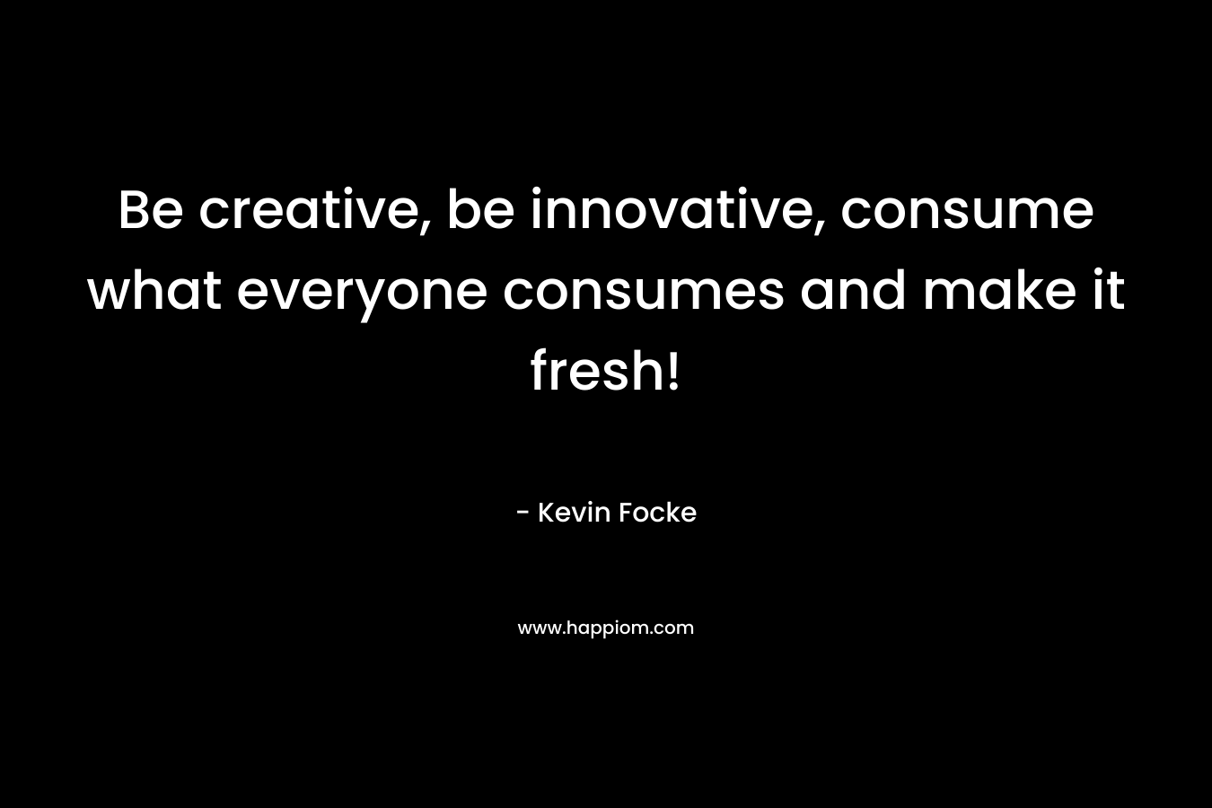 Be creative, be innovative, consume what everyone consumes and make it fresh! – Kevin Focke