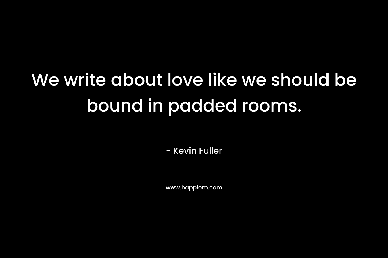 We write about love like we should be bound in padded rooms. – Kevin Fuller