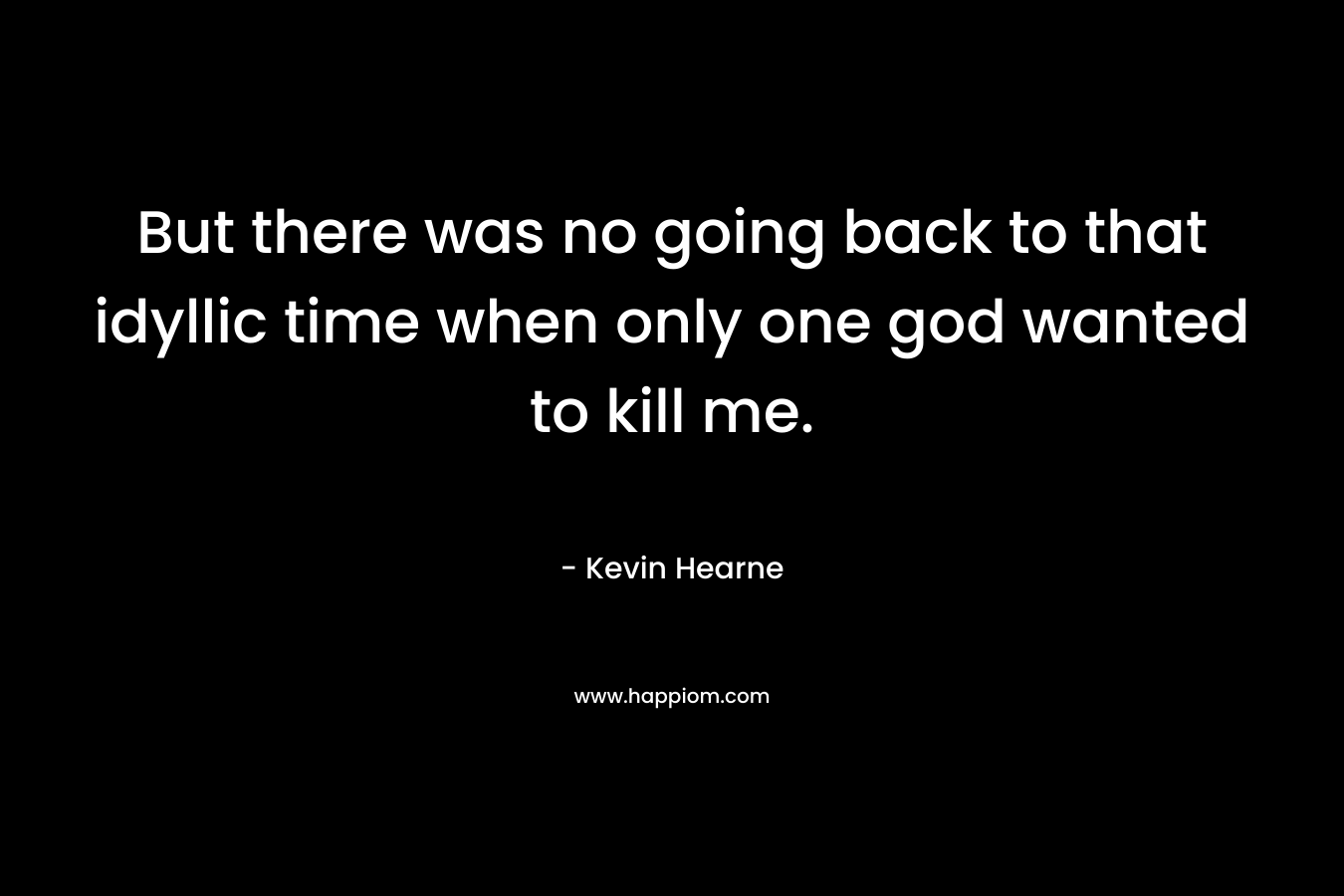 But there was no going back to that idyllic time when only one god wanted to kill me. – Kevin Hearne