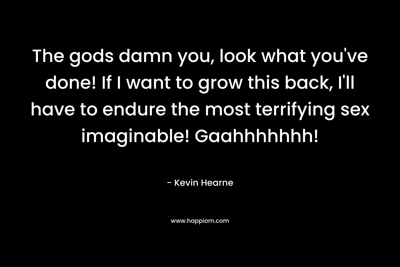 The gods damn you, look what you’ve done! If I want to grow this back, I’ll have to endure the most terrifying sex imaginable! Gaahhhhhhh! – Kevin Hearne