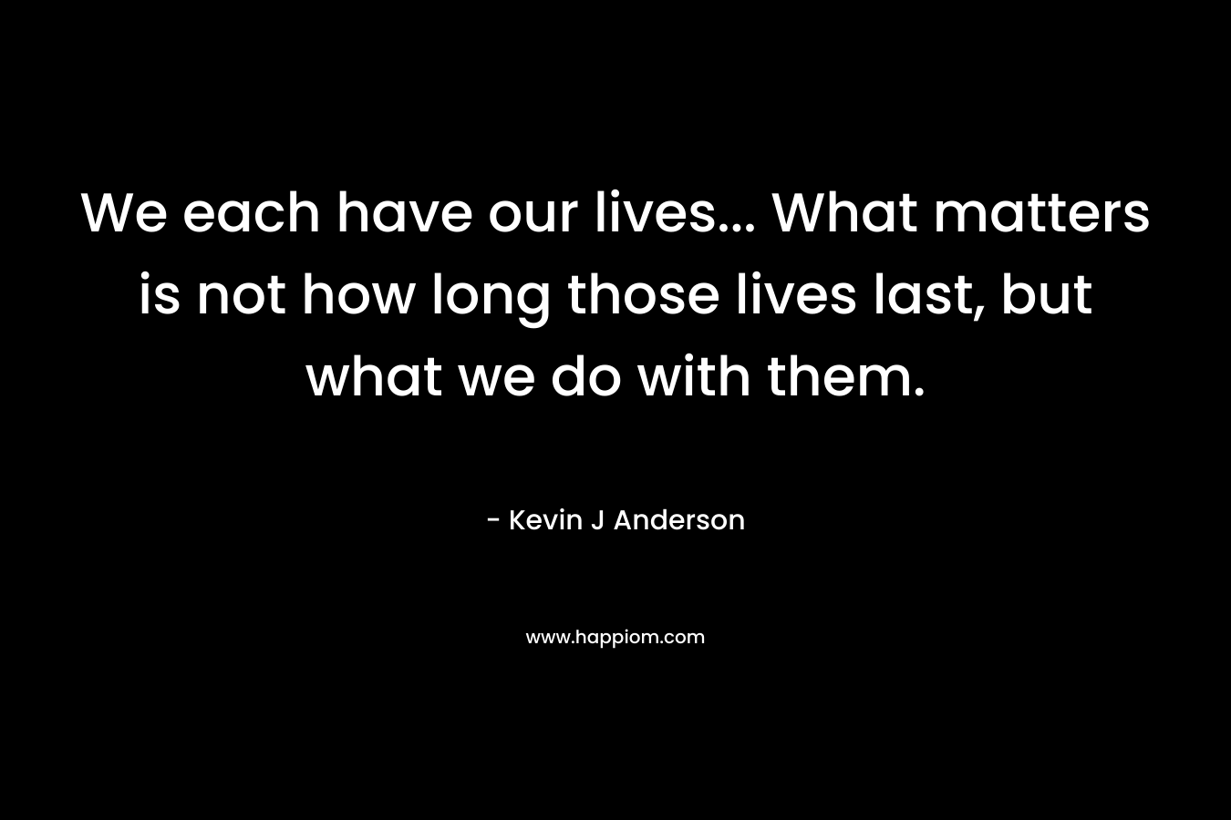 We each have our lives… What matters is not how long those lives last, but what we do with them. – Kevin J Anderson