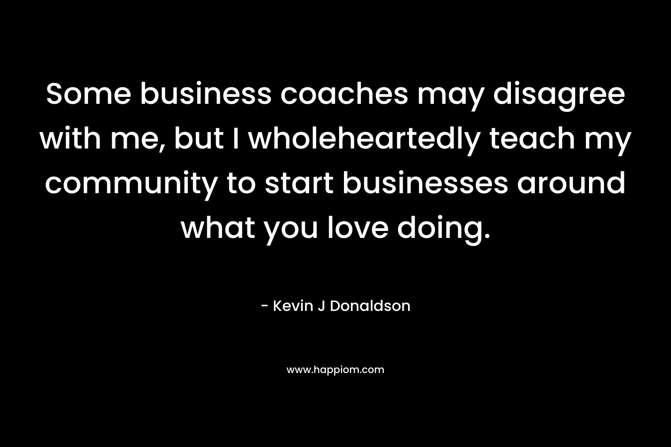 Some business coaches may disagree with me, but I wholeheartedly teach my community to start businesses around what you love doing. – Kevin J  Donaldson