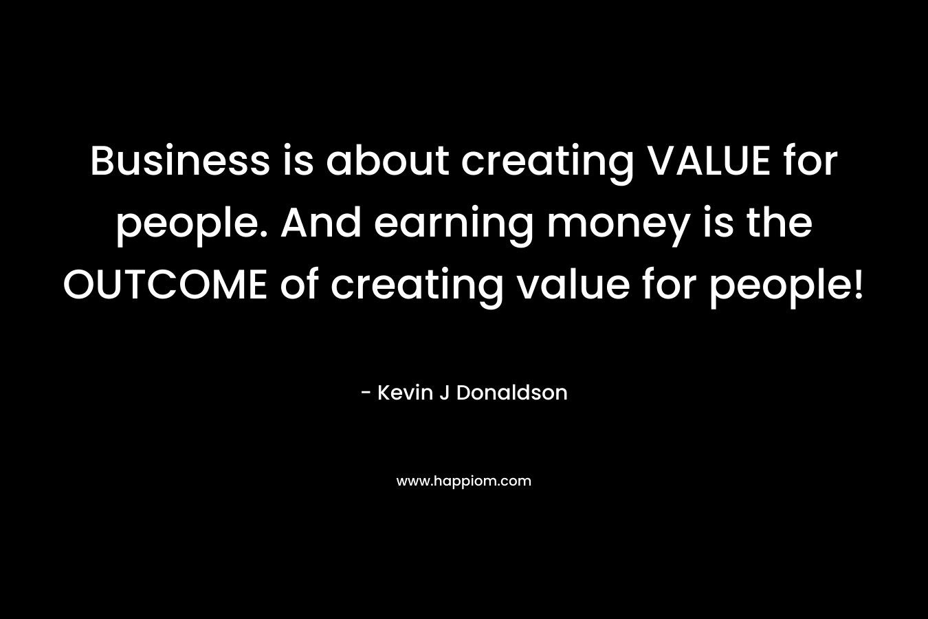 Business is about creating VALUE for people. And earning money is the OUTCOME of creating value for people! – Kevin J  Donaldson