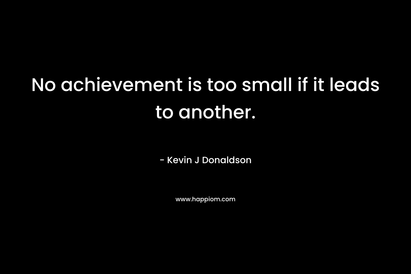 No achievement is too small if it leads to another. – Kevin J Donaldson