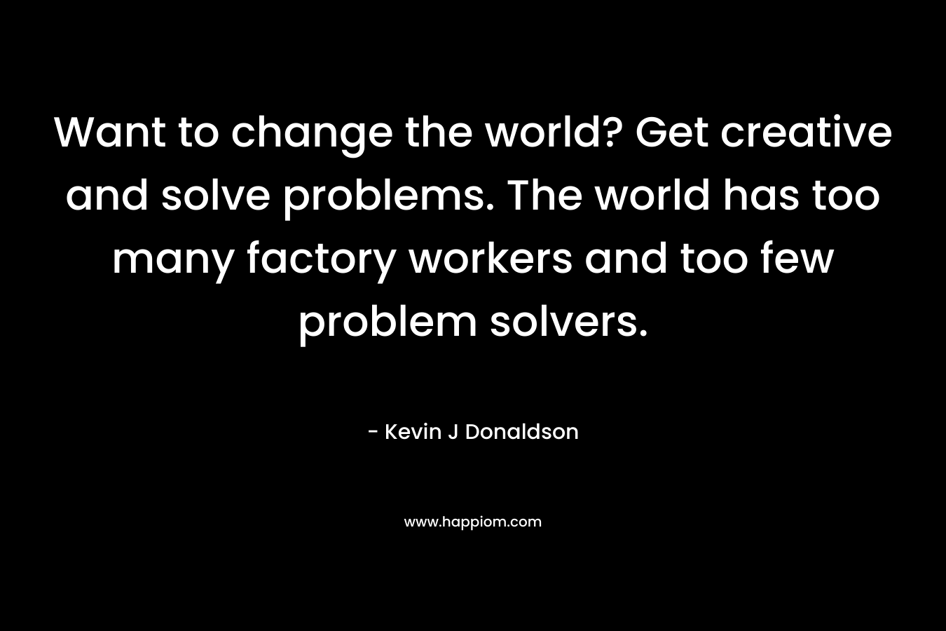 Want to change the world? Get creative and solve problems. The world has too many factory workers and too few problem solvers. – Kevin J Donaldson