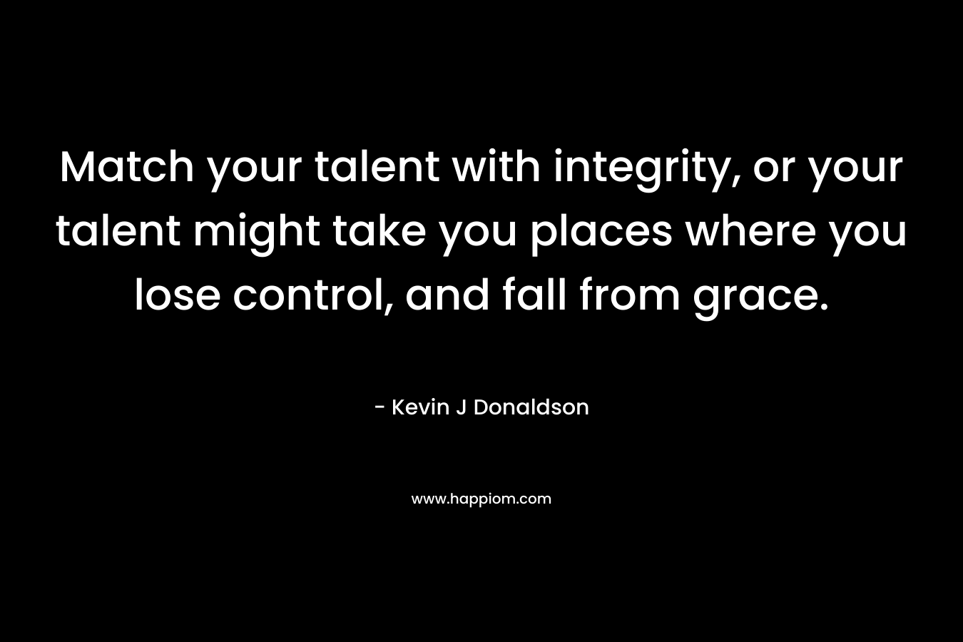 Match your talent with integrity, or your talent might take you places where you lose control, and fall from grace.