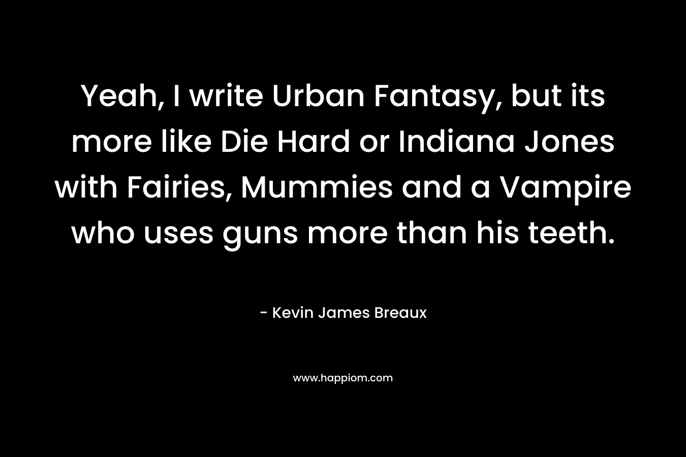 Yeah, I write Urban Fantasy, but its more like Die Hard or Indiana Jones with Fairies, Mummies and a Vampire who uses guns more than his teeth. – Kevin James Breaux