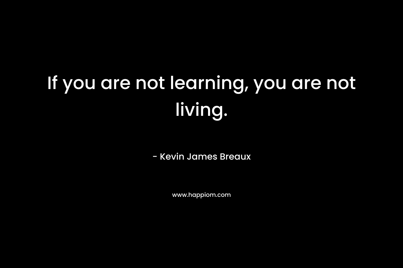 If you are not learning, you are not living.