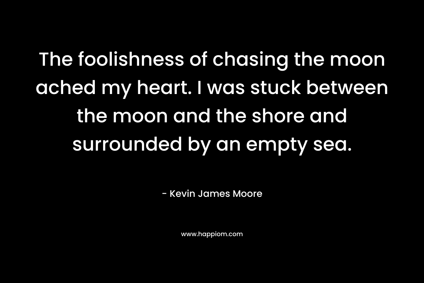 The foolishness of chasing the moon ached my heart. I was stuck between the moon and the shore and surrounded by an empty sea. – Kevin James Moore