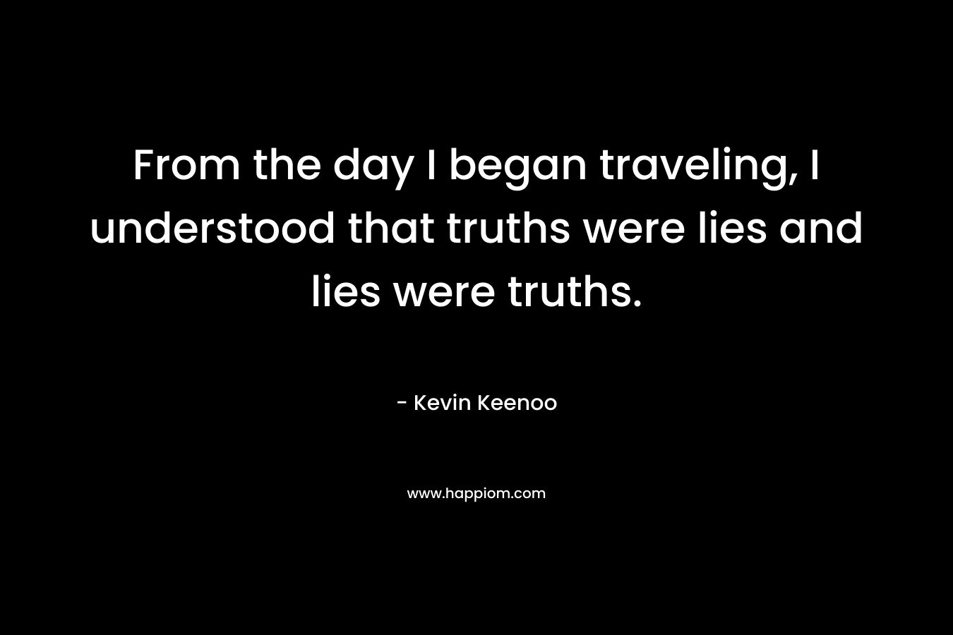 From the day I began traveling, I understood that truths were lies and lies were truths.