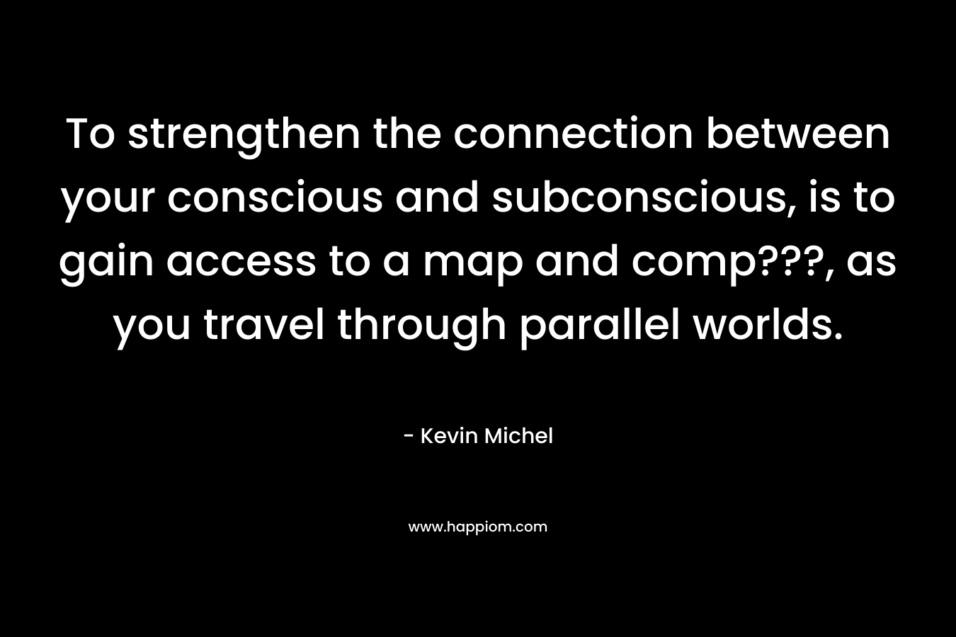 To strengthen the connection between your conscious and subconscious, is to gain access to a map and comp???, as you travel through parallel worlds. – Kevin Michel