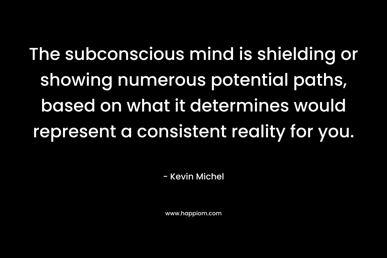 The subconscious mind is shielding or showing numerous potential paths, based on what it determines would represent a consistent reality for you. – Kevin Michel