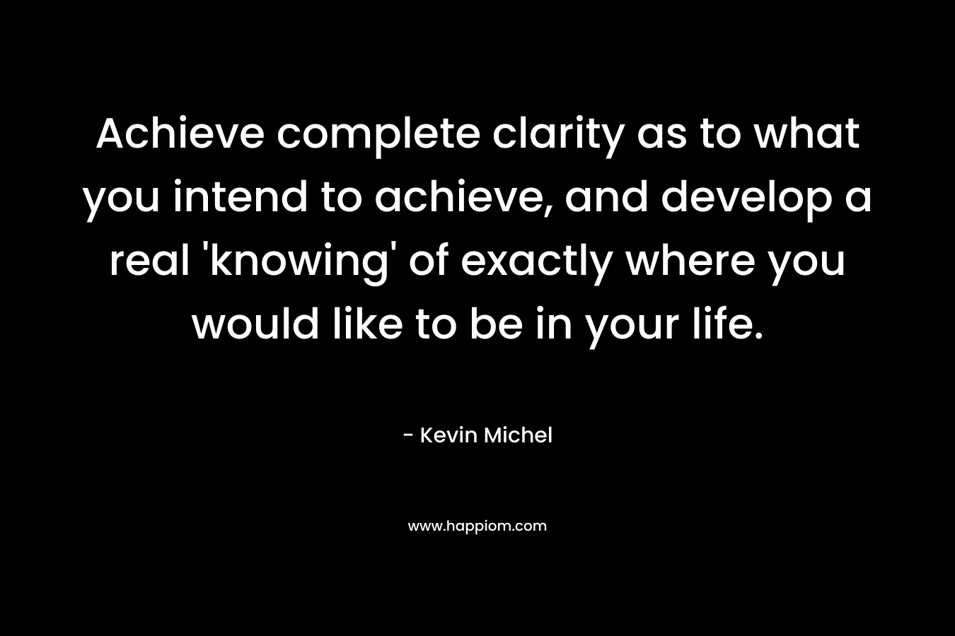 Achieve complete clarity as to what you intend to achieve, and develop a real ‘knowing’ of exactly where you would like to be in your life. – Kevin Michel