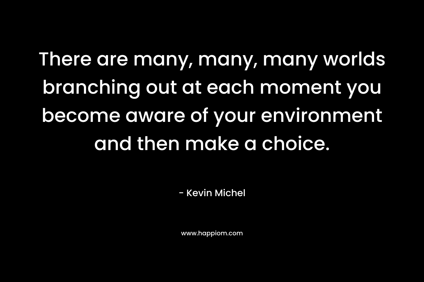 There are many, many, many worlds branching out at each moment you become aware of your environment and then make a choice. – Kevin Michel