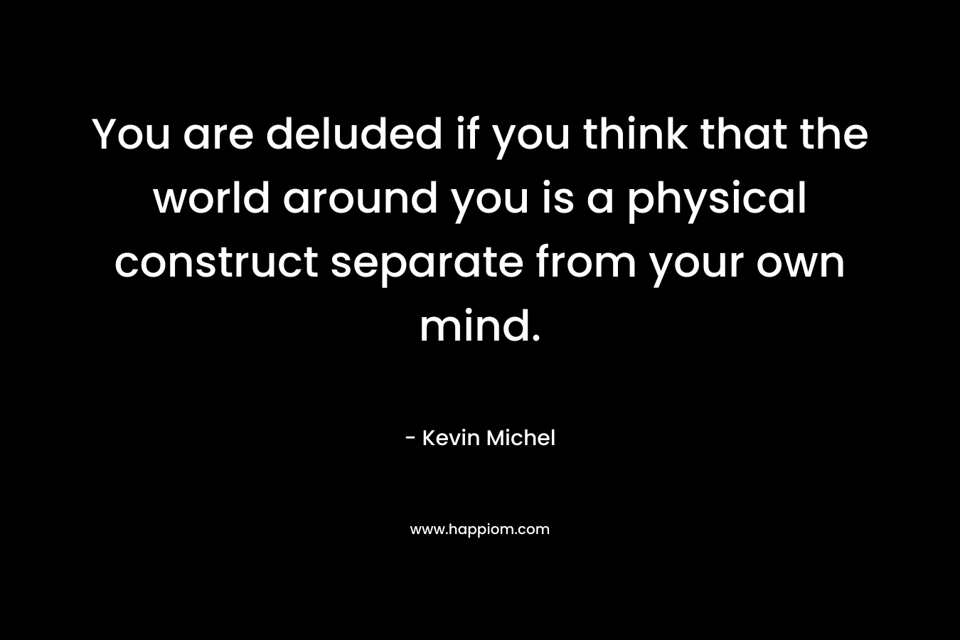 You are deluded if you think that the world around you is a physical construct separate from your own mind. – Kevin Michel
