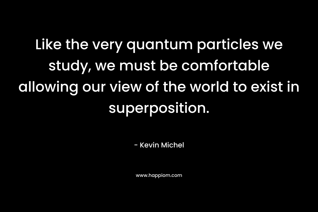 Like the very quantum particles we study, we must be comfortable allowing our view of the world to exist in superposition. – Kevin Michel