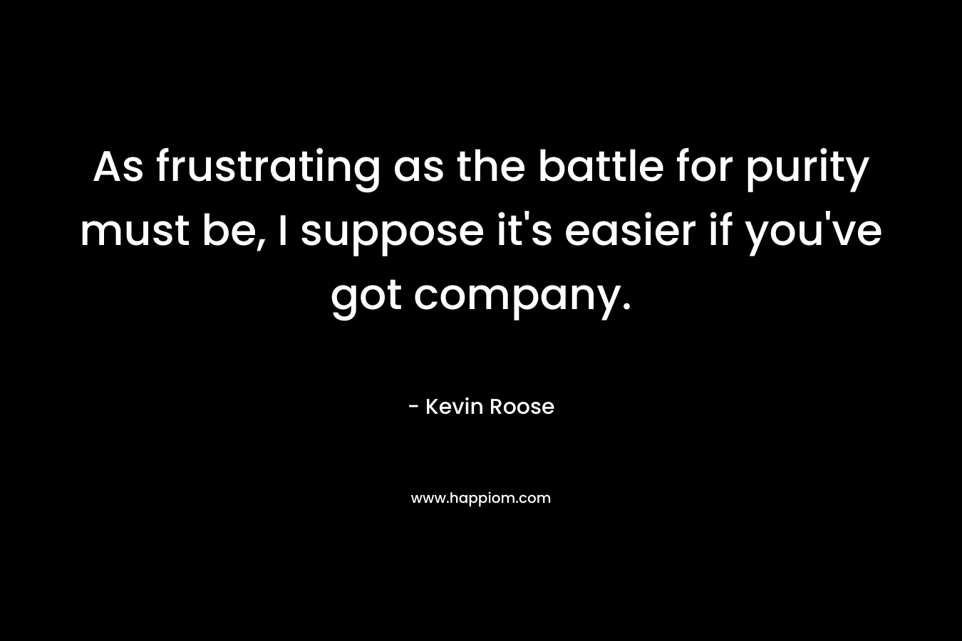 As frustrating as the battle for purity must be, I suppose it’s easier if you’ve got company. – Kevin Roose