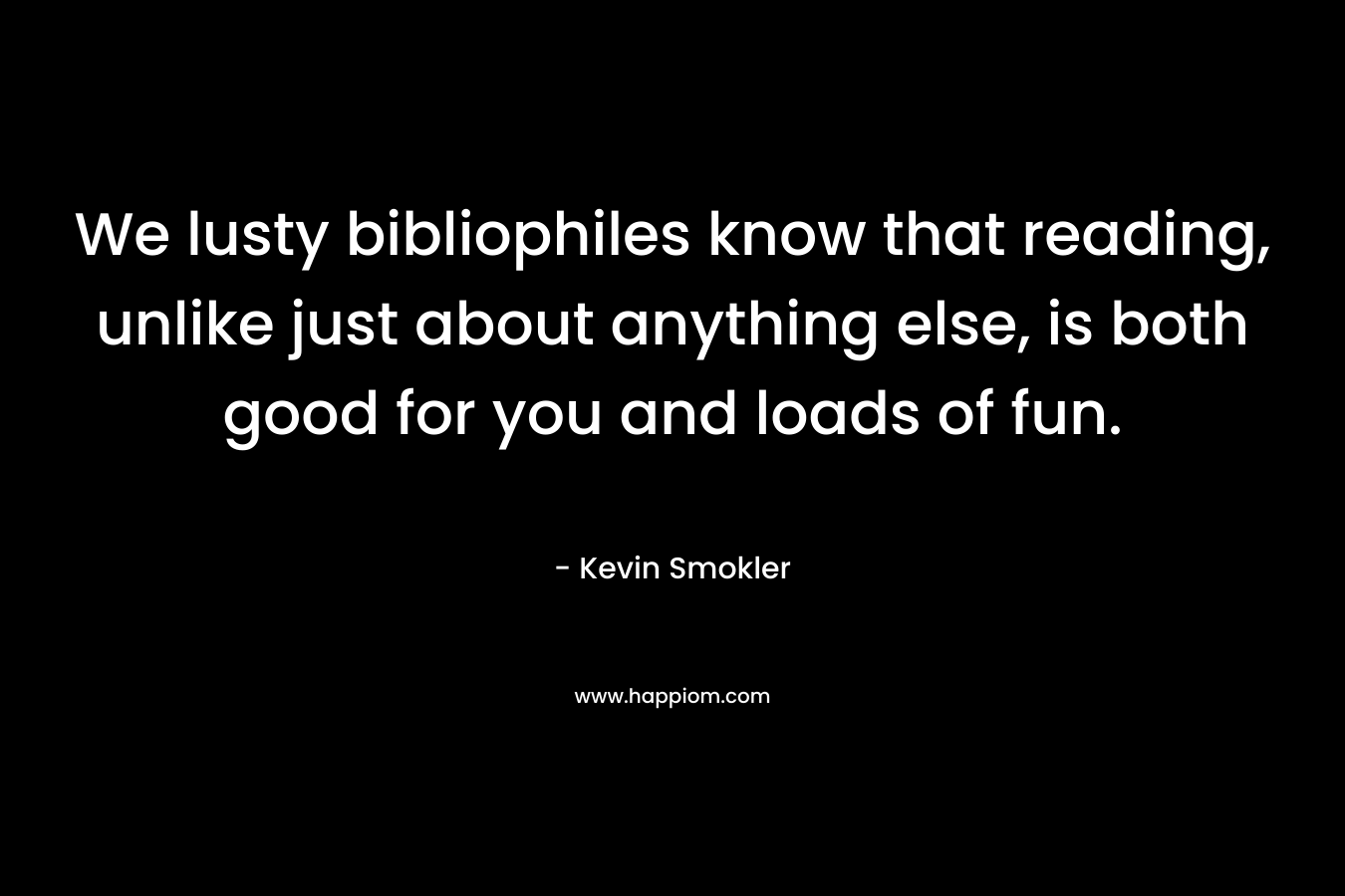 We lusty bibliophiles know that reading, unlike just about anything else, is both good for you and loads of fun. – Kevin Smokler