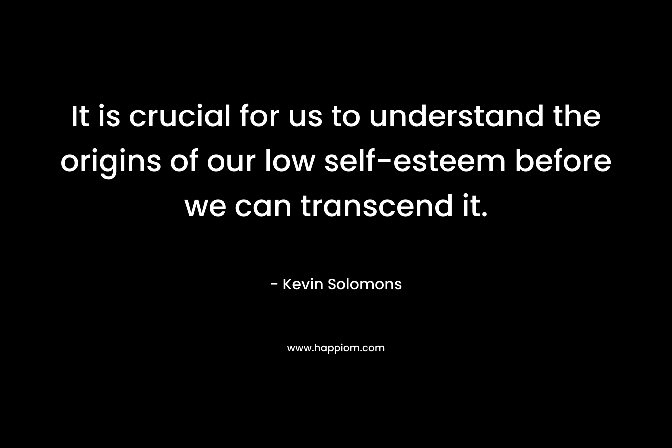 It is crucial for us to understand the origins of our low self-esteem before we can transcend it. – Kevin Solomons