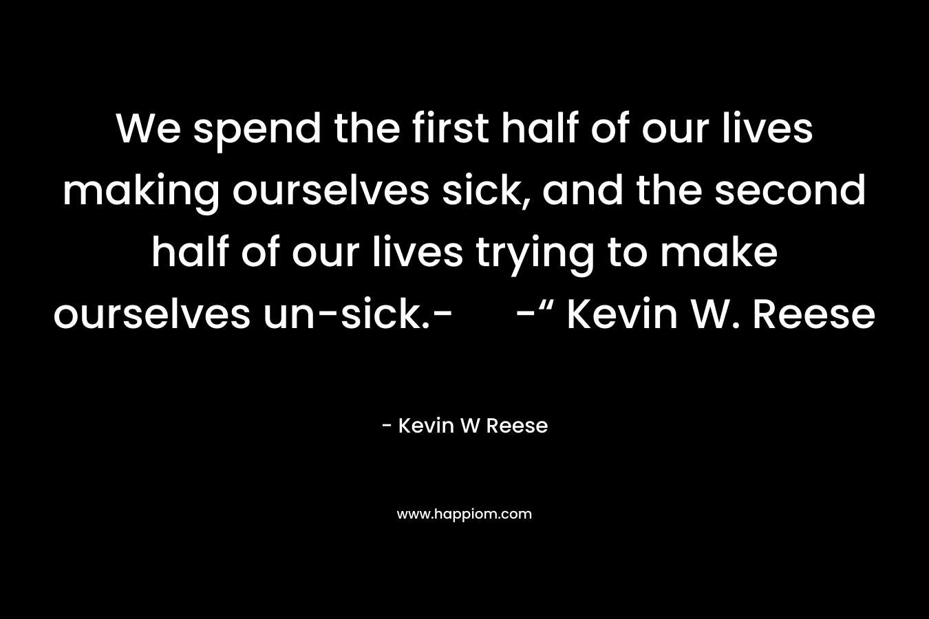 We spend the first half of our lives making ourselves sick, and the second half of our lives trying to make ourselves un-sick.- -“ Kevin W. Reese