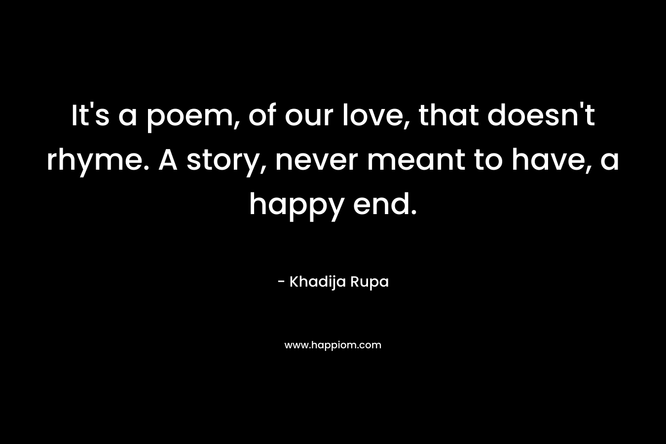 It’s a poem, of our love, that doesn’t rhyme. A story, never meant to have, a happy end. – Khadija Rupa