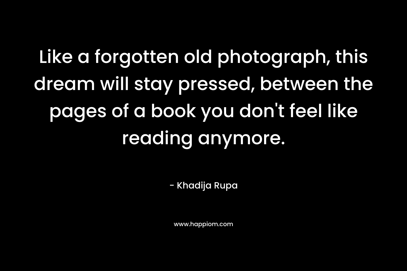 Like a forgotten old photograph, this dream will stay pressed, between the pages of a book you don’t feel like reading anymore. – Khadija Rupa