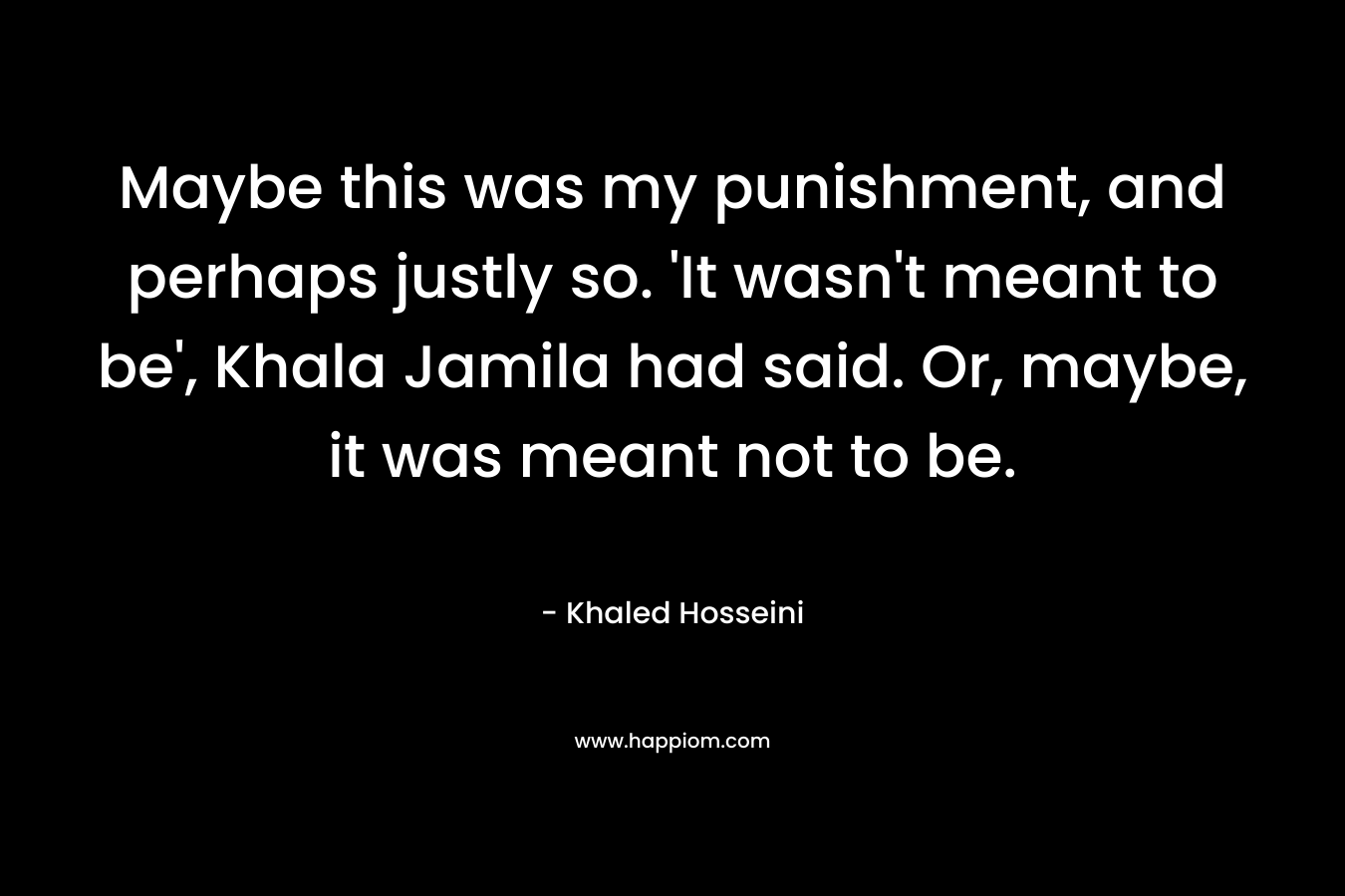 Maybe this was my punishment, and perhaps justly so. ‘It wasn’t meant to be’, Khala Jamila had said. Or, maybe, it was meant not to be. – Khaled Hosseini