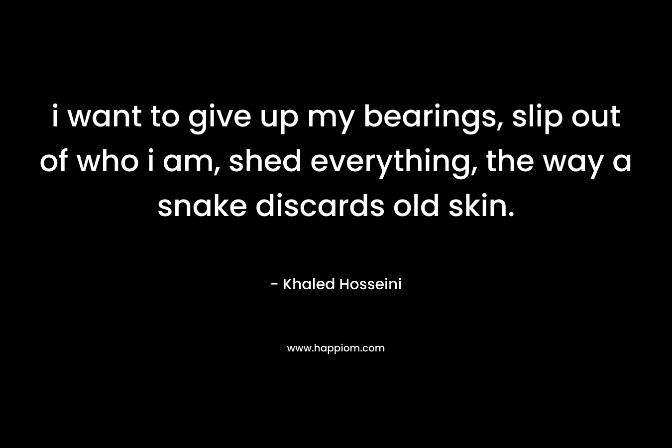 i want to give up my bearings, slip out of who i am, shed everything, the way a snake discards old skin. – Khaled Hosseini