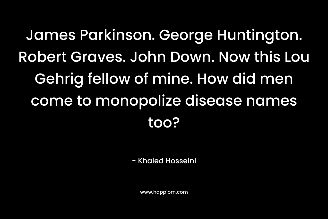 James Parkinson. George Huntington. Robert Graves. John Down. Now this Lou Gehrig fellow of mine. How did men come to monopolize disease names too? – Khaled Hosseini