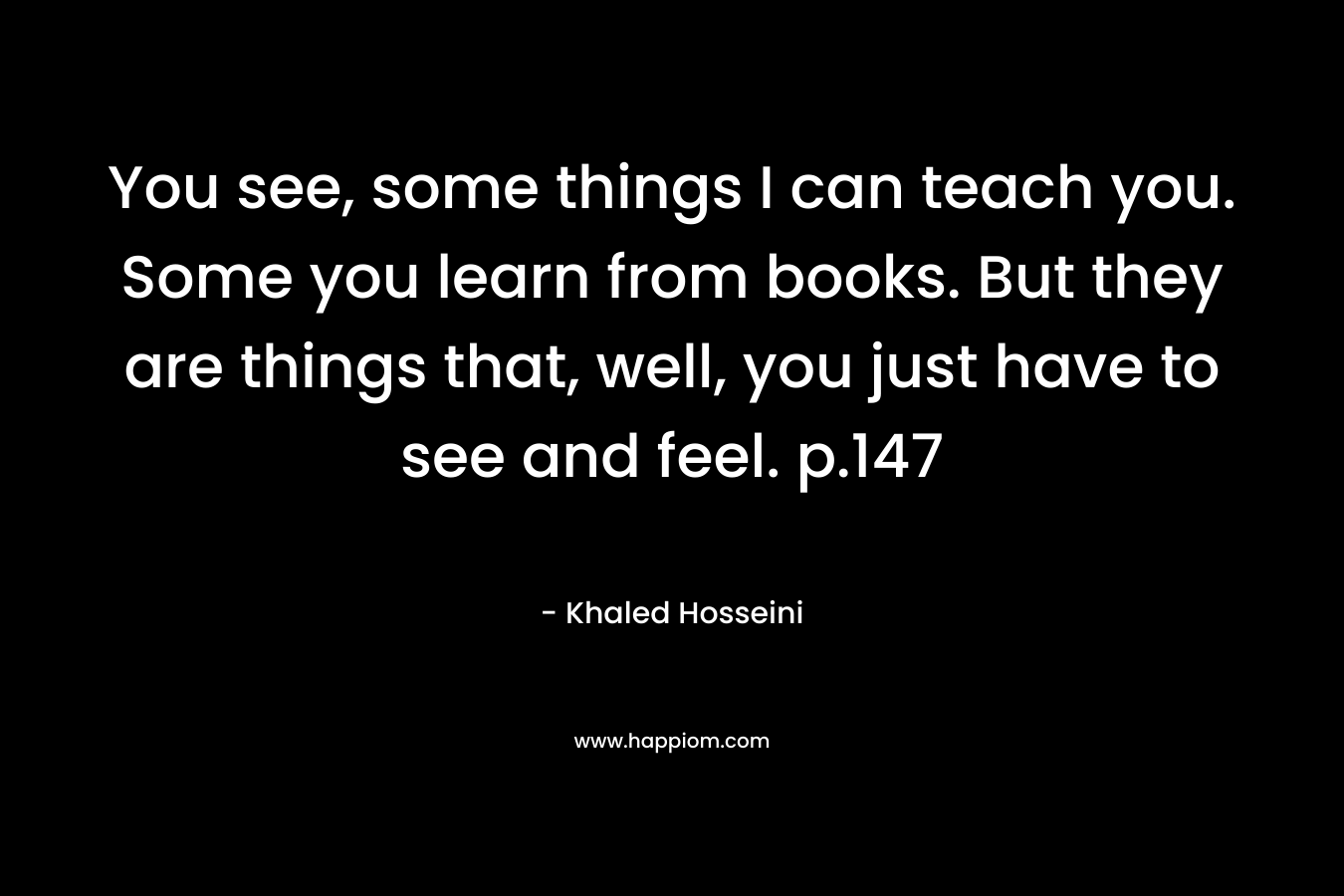 You see, some things I can teach you. Some you learn from books. But they are things that, well, you just have to see and feel. p.147 – Khaled Hosseini