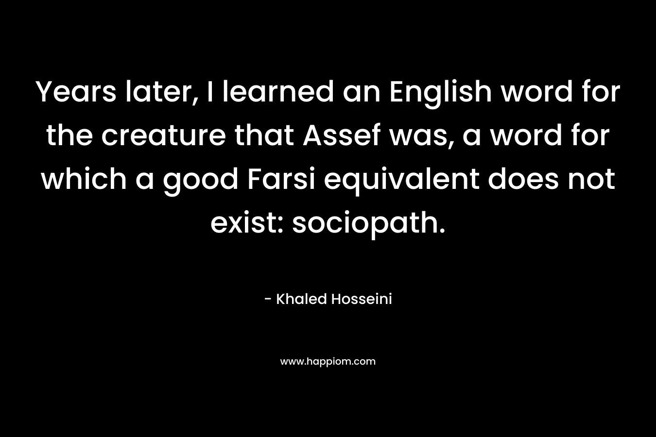 Years later, I learned an English word for the creature that Assef was, a word for which a good Farsi equivalent does not exist: sociopath. – Khaled Hosseini