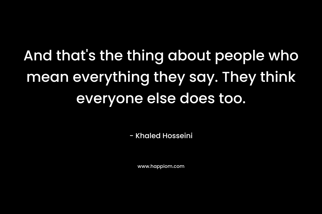 And that’s the thing about people who mean everything they say. They think everyone else does too. – Khaled Hosseini
