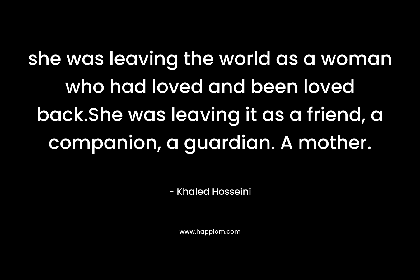 she was leaving the world as a woman who had loved and been loved back.She was leaving it as a friend, a companion, a guardian. A mother. – Khaled Hosseini