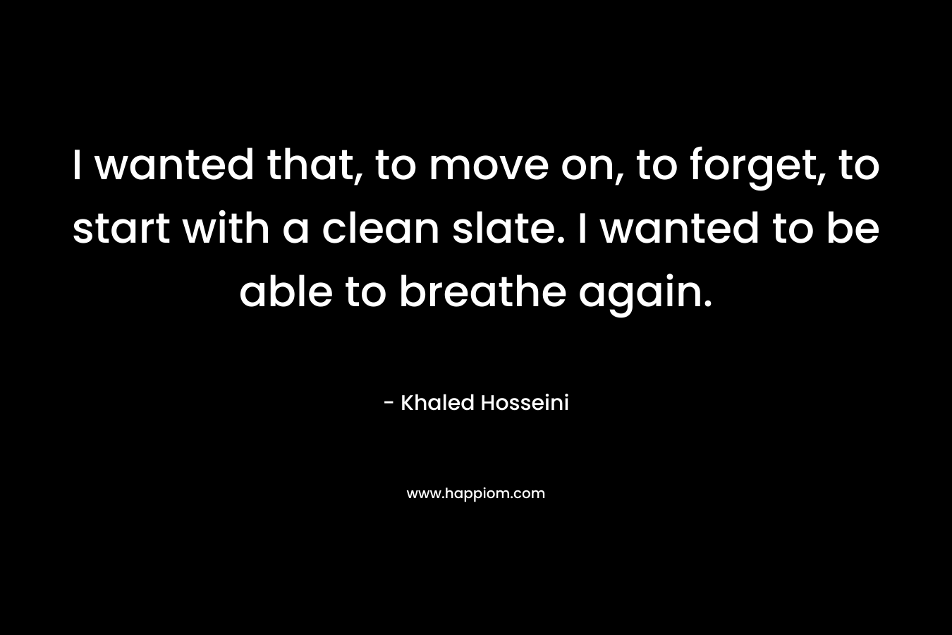 I wanted that, to move on, to forget, to start with a clean slate. I wanted to be able to breathe again. – Khaled Hosseini