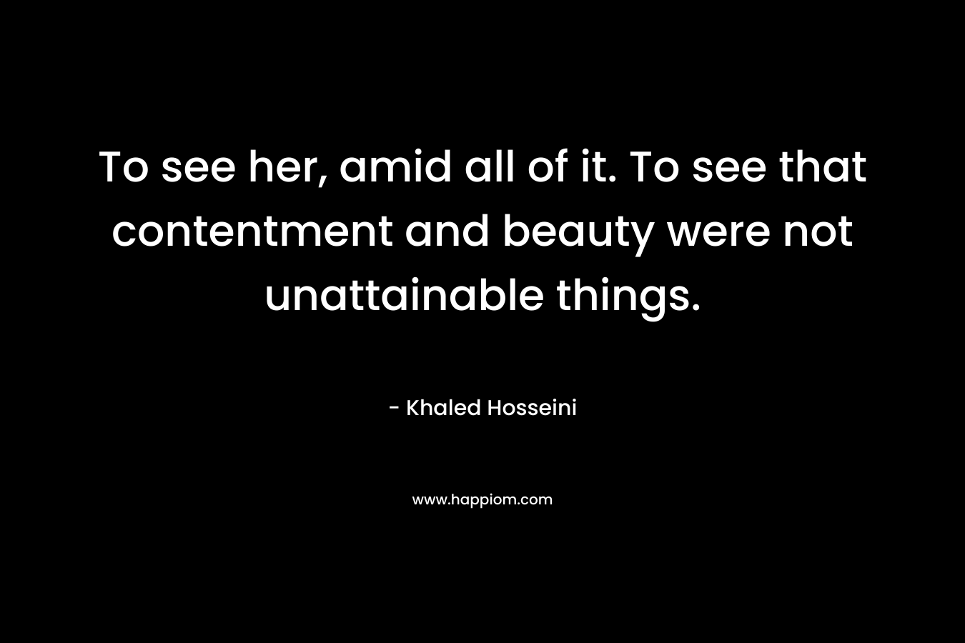 To see her, amid all of it. To see that contentment and beauty were not unattainable things. – Khaled Hosseini