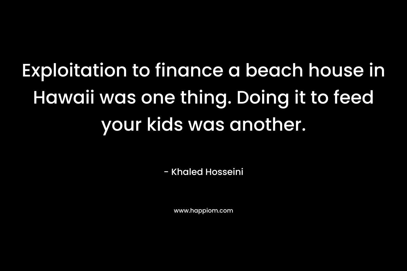 Exploitation to finance a beach house in Hawaii was one thing. Doing it to feed your kids was another. – Khaled Hosseini