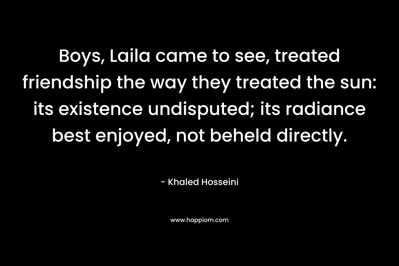 Boys, Laila came to see, treated friendship the way they treated the sun: its existence undisputed; its radiance best enjoyed, not beheld directly. – Khaled Hosseini