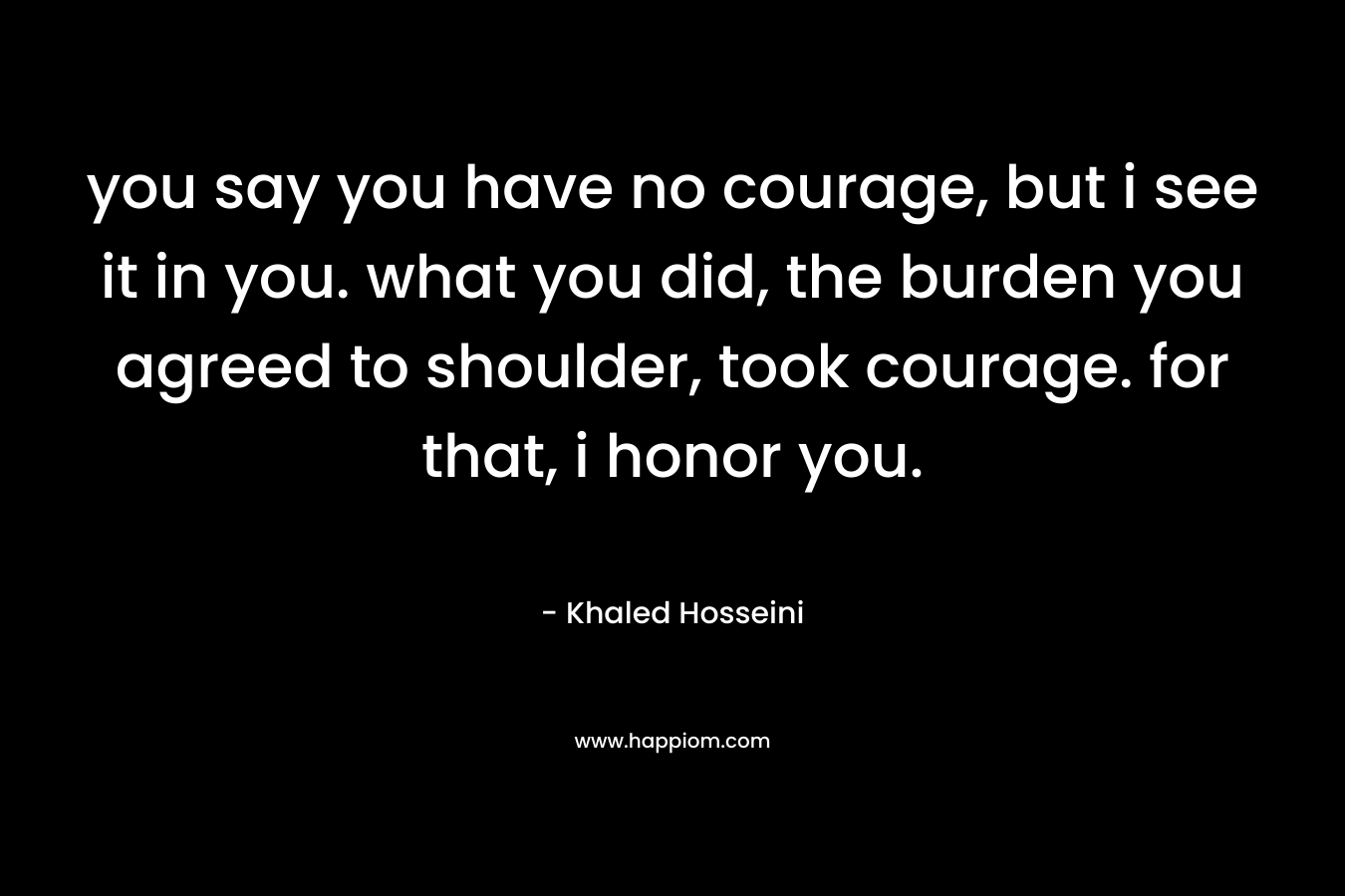 you say you have no courage, but i see it in you. what you did, the burden you agreed to shoulder, took courage. for that, i honor you.