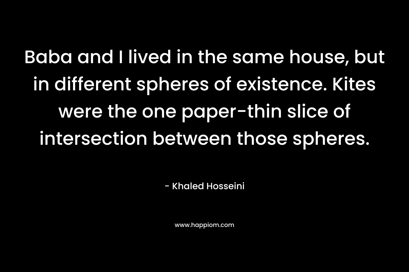 Baba and I lived in the same house, but in different spheres of existence. Kites were the one paper-thin slice of intersection between those spheres. – Khaled Hosseini