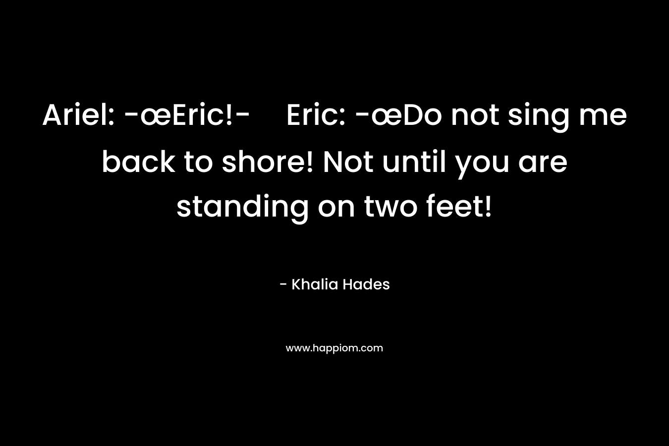 Ariel: -œEric!-Eric: -œDo not sing me back to shore! Not until you are standing on two feet! – Khalia Hades